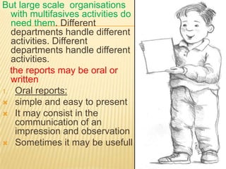 But large scale organisations
  with multifasives activities do
  need them. Different
  departments handle different
  activities. Different
  departments handle different
  activities.
  the reports may be oral or
  written
1. Oral reports:
 simple and easy to present
 It may consist in the
   communication of an
   impression and observation
 Sometimes it may be usefull
 