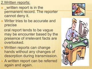 2.Written reports:
 written report is in the
  permanent record. The reporter
  cannot deny it.
 Writer tries to be accurate and
  precise
  oral report tends to be vague
  may be encounter based by the
  presence of irrelevant facts are
  overlooked.
 Written reports can change
  hands without any changes of
  desorption during transmission.
 A written report can be referred
  again and again.
 
