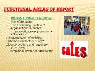 FUNCTIONAL AREAS OF REPORT
1.  INFORMATIONAL FUNCTIONS:
    vital informational
a)  The functioning function of
    organisational process:
         production,sales,promotional
    activities etc
b)Implementaion of policies:
- Whether satisfactory or not?
c)legal,procedure and regulatory
    provisions:
__ compliance proper or satisfactory
 
