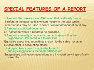 SPECIAL FEATURES OF A REPORT
1.A report discusses an event/situation that is already over –
 it refers to the past so it is written mostly in the past tense.
 other tenses may be used in conclusion/recommendation if any.
2.A report is solicited document:
i.e. someone wants a report to be prepared.
3.A report is usually an upward communication within the
     organisation. Prepared in a formal tone.
Eg: sales executive, submitting a report to the sales manager
ii)Accountant to accounting officer.
  4.A report has a conclusing in the form of
     findings,suggestions,recommendations etc.
Suggestions and recommendations are included only if specifically
     asked for.
 