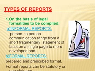 TYPES OF REPORTS

1.On the basis of legal
  formalities to be complied:
a)INFORMAL REPORTS:
   person to person
  communication range from a
  short fragmentary statement of
  facts on a single page to more
  developed one.
b)FORMAL REPORTS:
prepared and prescribed format.
Format reports can be statutory or
 