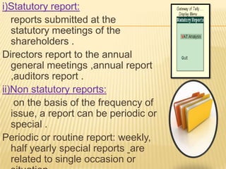 i)Statutory report:
   reports submitted at the
   statutory meetings of the
   shareholders .
Directors report to the annual
   general meetings ,annual report
   ,auditors report .
ii)Non statutory reports:
    on the basis of the frequency of
   issue, a report can be periodic or
   special .
Periodic or routine report: weekly,
   half yearly special reports are
   related to single occasion or
 