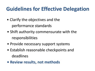 Guidelines for Effective Delegation
• Clarify the objectives and the
performance standards
• Shift authority commensurate with the
responsibilities
• Provide necessary support systems
• Establish reasonable checkpoints and
deadlines
• Review results, not methods
 