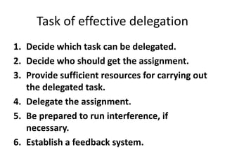 Task of effective delegation
1. Decide which task can be delegated.
2. Decide who should get the assignment.
3. Provide sufficient resources for carrying out
the delegated task.
4. Delegate the assignment.
5. Be prepared to run interference, if
necessary.
6. Establish a feedback system.
 