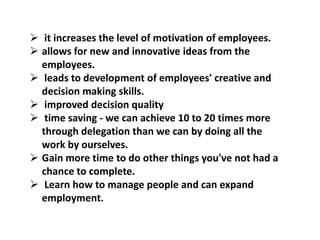  it increases the level of motivation of employees.
 allows for new and innovative ideas from the
employees.
 leads to development of employees' creative and
decision making skills.
 improved decision quality
 time saving - we can achieve 10 to 20 times more
through delegation than we can by doing all the
work by ourselves.
 Gain more time to do other things you've not had a
chance to complete.
 Learn how to manage people and can expand
employment.
 