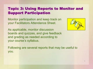 Topic 3: Using Reports to Monitor and
Support Participation
Monitor participation and keep track on
your Facilitators Attendance Sheet.
As applicable, monitor discussion
boards and quizzes, and give feedback
and grading as needed according to
your course’s syllabus.
Following are several reports that may be useful to
you.
1

 