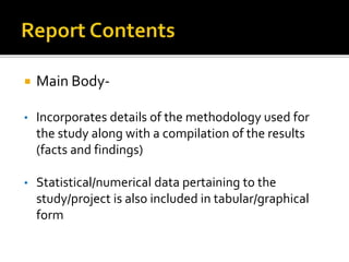  Main Body-
• Incorporates details of the methodology used for
the study along with a compilation of the results
(facts and findings)
• Statistical/numerical data pertaining to the
study/project is also included in tabular/graphical
form