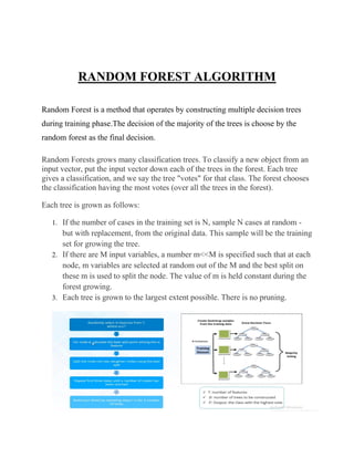 RANDOM FOREST ALGORITHM
Random Forest is a method that operates by constructing multiple decision trees
during training phase.The decision of the majority of the trees is choose by the
random forest as the final decision.
Random Forests grows many classification trees. To classify a new object from an
input vector, put the input vector down each of the trees in the forest. Each tree
gives a classification, and we say the tree "votes" for that class. The forest chooses
the classification having the most votes (over all the trees in the forest).
Each tree is grown as follows:
1. If the number of cases in the training set is N, sample N cases at random -
but with replacement, from the original data. This sample will be the training
set for growing the tree.
2. If there are M input variables, a number m<<M is specified such that at each
node, m variables are selected at random out of the M and the best split on
these m is used to split the node. The value of m is held constant during the
forest growing.
3. Each tree is grown to the largest extent possible. There is no pruning.
 