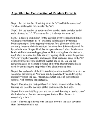 Algorithm for Construction of Random Forest is
Step 1: Let the number of training cases be “n” and let the number of
variables included in the classifier be “m”.
Step 2: Let the number of input variables used to make decision at the
node of a tree be “p”. We assume that p is always less than “m”.
Step 3: Choose a training set for the decision tree by choosing k times
with replacement from all “n” available training cases by taking a
bootstrap sample. Bootstrapping computes for a given set of data the
accuracy in terms of deviation from the mean data. It is usually used for
hypothesis tests. Simple block bootstrap can be used when the data can
be divided into nonoverlapping blocks. But, moving block bootstrap is
used when we divide the data into overlapping blocks where the portion
“k” of overlap between first and second block is always equal to the “k”
overlap between second and third overlap and so on. We use the
remaining cases to estimate the error of the tree. Bootstrapping is also
used for estimating the properties of the given training data.
Step 4: For each node of the tree, randomly choose variables on which to
search for the best split. New data can be predicted by considering the
majority votes in the tree. Predict data which is not in the bootstrap
sample. And compute the aggregate.
Step 5: Calculate the best split based on these chosen variables in the
training set. Base the decision at that node using the best split.
Step 6: Each tree is fully grown and not pruned. Pruning is used to cut of
the leaf nodes so that the tree can grow further. Here the tree is
completely retained.
Step 7: The best split is one with the least error i.e. the least deviation
from the observed data set.
 