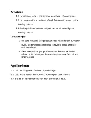 Advantages:
1. It provides accurate predictions for many types of applications
2. It can measure the importance of each feature with respect to the
training data set.
3. Pairwise proximity between samples can be measured by the
training data set.
Disadvantages:
1. For data including categorical variables with different number of
levels, random forests are biased in favor of those attributes
with more levels.
2. If the data contain groups of correlated features of similar
relevance for the output, then smaller groups are favored over
larger groups
Applications:
1. Is used for image classification for pixel analysis.
2. Is used in the field of Bioinformatics for complex data Analysis.
3. It is used for video segmentation (high dimensional data).
 