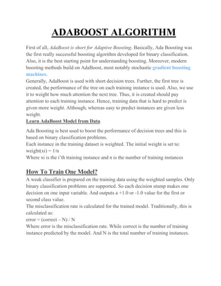 ADABOOST ALGORITHM
First of all, AdaBoost is short for Adaptive Boosting. Basically, Ada Boosting was
the first really successful boosting algorithm developed for binary classification.
Also, it is the best starting point for understanding boosting. Moreover, modern
boosting methods build on AdaBoost, most notably stochastic gradient boosting
machines.
Generally, AdaBoost is used with short decision trees. Further, the first tree is
created, the performance of the tree on each training instance is used. Also, we use
it to weight how much attention the next tree. Thus, it is created should pay
attention to each training instance. Hence, training data that is hard to predict is
given more weight. Although, whereas easy to predict instances are given less
weight.
Learn AdaBoost Model from Data
Ada Boosting is best used to boost the performance of decision trees and this is
based on binary classification problems.
Each instance in the training dataset is weighted. The initial weight is set to:
weight(xi) = 1/n
Where xi is the i’th training instance and n is the number of training instances
How To Train One Model?
A weak classifier is prepared on the training data using the weighted samples. Only
binary classification problems are supported. So each decision stump makes one
decision on one input variable. And outputs a +1.0 or -1.0 value for the first or
second class value.
The misclassification rate is calculated for the trained model. Traditionally, this is
calculated as:
error = (correct – N) / N
Where error is the misclassification rate. While correct is the number of training
instance predicted by the model. And N is the total number of training instances.
 