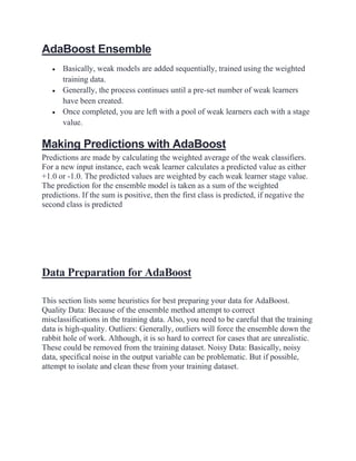 AdaBoost Ensemble
• Basically, weak models are added sequentially, trained using the weighted
training data.
• Generally, the process continues until a pre-set number of weak learners
have been created.
• Once completed, you are left with a pool of weak learners each with a stage
value.
Making Predictions with AdaBoost
Predictions are made by calculating the weighted average of the weak classifiers.
For a new input instance, each weak learner calculates a predicted value as either
+1.0 or -1.0. The predicted values are weighted by each weak learner stage value.
The prediction for the ensemble model is taken as a sum of the weighted
predictions. If the sum is positive, then the first class is predicted, if negative the
second class is predicted
Data Preparation for AdaBoost
This section lists some heuristics for best preparing your data for AdaBoost.
Quality Data: Because of the ensemble method attempt to correct
misclassifications in the training data. Also, you need to be careful that the training
data is high-quality. Outliers: Generally, outliers will force the ensemble down the
rabbit hole of work. Although, it is so hard to correct for cases that are unrealistic.
These could be removed from the training dataset. Noisy Data: Basically, noisy
data, specifical noise in the output variable can be problematic. But if possible,
attempt to isolate and clean these from your training dataset.
 