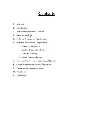 Contents
1. Abstract
2. Introduction
3. Problem Statement and Data sets
4. Some terminologies
5. Software & Hardware Requirement
6. Different models used (Algorithms)
a. K-Nearest Neighbors
b. Random Forest Classification
c. Adaptive Boosting
d. Support Vector Machine
7. Implementation of our models on problem set
8. Comparison between various Algorithms
9. Future improvements and scopes
10. Conclusion
11. References
 