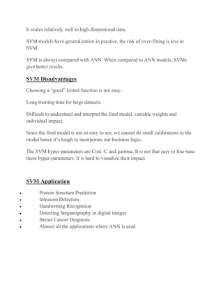 It scales relatively well to high dimensional data.
SVM models have generalization in practice, the risk of over-fitting is less in
SVM.
SVM is always compared with ANN. When compared to ANN models, SVMs
give better results.
SVM Disadvantages
Choosing a “good” kernel function is not easy.
Long training time for large datasets.
Difficult to understand and interpret the final model, variable weights and
individual impact.
Since the final model is not so easy to see, we cannot do small calibrations to the
model hence it’s tough to incorporate our business logic.
The SVM hyper parameters are Cost -C and gamma. It is not that easy to fine-tune
these hyper-parameters. It is hard to visualize their impact
SVM Application
• Protein Structure Prediction
• Intrusion Detection
• Handwriting Recognition
• Detecting Steganography in digital images
• Breast Cancer Diagnosis
• Almost all the applications where ANN is used
 