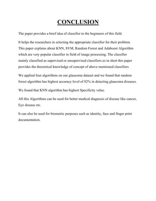 CONCLUSION
The paper provides a brief idea of classifier to the beginners of this field.
It helps the researchers in selecting the appropriate classifier for their problem.
This paper explains about KNN, SVM, Random Forest and Adaboost Algorithm
which are very popular classifier in field of image processing. The classifier
mainly classified as supervised or unsupervised classifiers.so in short this paper
provides the theoretical knowledge of concept of above mentioned classifiers
We applied four algorithms on our glaucoma dataset and we found that random
forest algorithm has highest accuracy level of 82% in detecting glaucoma diseases.
We found that KNN algorithm has highest Specificity value.
All this Algorithms can be used for better medical diagnosis of disease like cancer,
Eye disease etc.
It can also be used for biometric purposes such as identity, face and finger print
documentation.
 