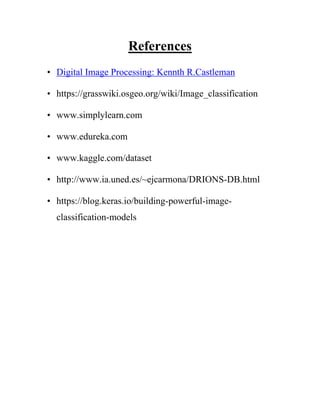 References
• Digital Image Processing: Kennth R.Castleman
• https://grasswiki.osgeo.org/wiki/Image_classification
• www.simplylearn.com
• www.edureka.com
• www.kaggle.com/dataset
• http://www.ia.uned.es/~ejcarmona/DRIONS-DB.html
• https://blog.keras.io/building-powerful-image-
classification-models
 