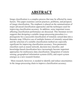 ABSTRACT
Image classification is a complex process that may be affected by many
factors. This paper examines current practices, problems, and prospects
of image classification. The emphasis is placed on the summarization of
major advanced classification approaches and the techniques used for
improving classification accuracy. In addition, some important issues
affecting classification performance are discussed. This literature review
suggests that designing a suitable image‐processing procedure is a
prerequisite for a successful classification of remotely sensed data into a
thematic map. Effective use of multiple features of remotely sensed data
and the selection of a suitable classification method are especially
significant for improving classification accuracy. Non‐parametric
classifiers such as neural network, decision tree classifier, and
knowledge‐based classification have increasingly become important
approaches for multisource data classification. Integration of remote
sensing, geographical information systems (GIS), and expert system
emerges as a new research frontier.
More research, however, is needed to identify and reduce uncertainties
in the image‐processing chain to improve classification accuracy.
 