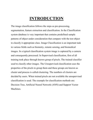 INTRODUCTION
The image classification follows the steps as pre-processing,
segmentation, feature extraction and classification. In the Classification
system database is very important that contains predefined sample
patterns of object under consideration that compare with the test object
to classify it appropriate class. Image Classification is an important task
in various fields such as biometry, remote sensing, and biomedical
images. In a typical classification system image is captured by a camera
and consequently processed. In Supervised classification, first of all
training took place through known group of pixels. The trained classifier
used to classify other images. The Unsupervised classification uses the
properties of the pixels to group them and these groups are known as
cluster and process is called clustering. The numbers of clusters are
decided by users. When trained pixels are not available the unsupervised
classification is used. The example for classification methods are:
Decision Tree, Artificial Neural Network (ANN) and Support Vector
Machines.
 