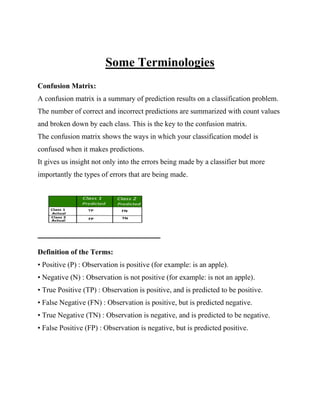 Some Terminologies
Confusion Matrix:
A confusion matrix is a summary of prediction results on a classification problem.
The number of correct and incorrect predictions are summarized with count values
and broken down by each class. This is the key to the confusion matrix.
The confusion matrix shows the ways in which your classification model is
confused when it makes predictions.
It gives us insight not only into the errors being made by a classifier but more
importantly the types of errors that are being made.
Definition of the Terms:
• Positive (P) : Observation is positive (for example: is an apple).
• Negative (N) : Observation is not positive (for example: is not an apple).
• True Positive (TP) : Observation is positive, and is predicted to be positive.
• False Negative (FN) : Observation is positive, but is predicted negative.
• True Negative (TN) : Observation is negative, and is predicted to be negative.
• False Positive (FP) : Observation is negative, but is predicted positive.
 