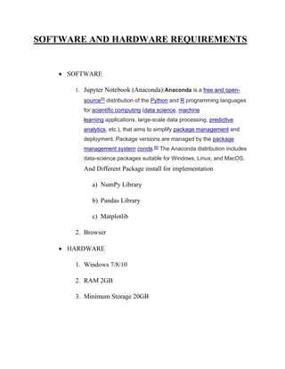 SOFTWARE AND HARDWARE REQUIREMENTS
• SOFTWARE
1. Jupyter Notebook (Anaconda):Anaconda is a free and open-
source[5] distribution of the Python and R programming languages
for scientific computing (data science, machine
learning applications, large-scale data processing, predictive
analytics, etc.), that aims to simplify package management and
deployment. Package versions are managed by the package
management system conda.[6] The Anaconda distribution includes
data-science packages suitable for Windows, Linux, and MacOS.
And Different Package install for implementation
a) NumPy Library
b) Pandas Library
c) Matplotlib
2. Browser
• HARDWARE
1. Windows 7/8/10
2. RAM 2GB
3. Minimum Storage 20GB
 