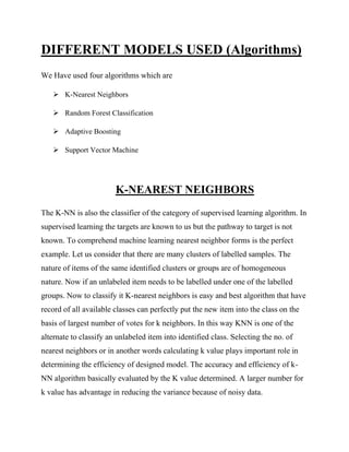DIFFERENT MODELS USED (Algorithms)
We Have used four algorithms which are
➢ K-Nearest Neighbors
➢ Random Forest Classification
➢ Adaptive Boosting
➢ Support Vector Machine
K-NEAREST NEIGHBORS
The K-NN is also the classifier of the category of supervised learning algorithm. In
supervised learning the targets are known to us but the pathway to target is not
known. To comprehend machine learning nearest neighbor forms is the perfect
example. Let us consider that there are many clusters of labelled samples. The
nature of items of the same identified clusters or groups are of homogeneous
nature. Now if an unlabeled item needs to be labelled under one of the labelled
groups. Now to classify it K-nearest neighbors is easy and best algorithm that have
record of all available classes can perfectly put the new item into the class on the
basis of largest number of votes for k neighbors. In this way KNN is one of the
alternate to classify an unlabeled item into identified class. Selecting the no. of
nearest neighbors or in another words calculating k value plays important role in
determining the efficiency of designed model. The accuracy and efficiency of k-
NN algorithm basically evaluated by the K value determined. A larger number for
k value has advantage in reducing the variance because of noisy data.
 
