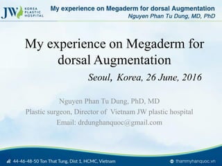My experience on Megaderm for
dorsal Augmentation
Seoul, Korea, 26 June, 2016
Nguyen Phan Tu Dung, PhD, MD
Plastic surgeon, Director of Vietnam JW plastic hospital
Email: drdunghanquoc@gmail.com
 