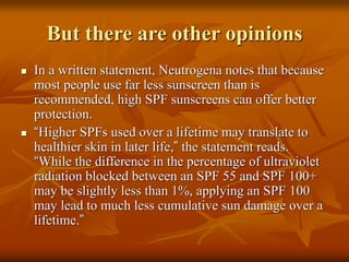 But there are other opinions
 In a written statement, Neutrogena notes that because
most people use far less sunscreen than is
recommended, high SPF sunscreens can offer better
protection.
 “Higher SPFs used over a lifetime may translate to
healthier skin in later life,” the statement reads.
“While the difference in the percentage of ultraviolet
radiation blocked between an SPF 55 and SPF 100+
may be slightly less than 1%, applying an SPF 100
may lead to much less cumulative sun damage over a
lifetime.”
 