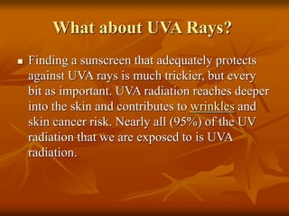 What about UVA Rays?
 Finding a sunscreen that adequately protects
against UVA rays is much trickier, but every
bit as important. UVA radiation reaches deeper
into the skin and contributes to wrinkles and
skin cancer risk. Nearly all (95%) of the UV
radiation that we are exposed to is UVA
radiation.
 