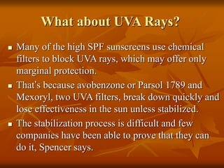 What about UVA Rays?
 Many of the high SPF sunscreens use chemical
filters to block UVA rays, which may offer only
marginal protection.
 That’s because avobenzone or Parsol 1789 and
Mexoryl, two UVA filters, break down quickly and
lose effectiveness in the sun unless stabilized.
 The stabilization process is difficult and few
companies have been able to prove that they can
do it, Spencer says.
 