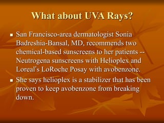 What about UVA Rays?
 San Francisco-area dermatologist Sonia
Badreshia-Bansal, MD, recommends two
chemical-based sunscreens to her patients --
Neutrogena sunscreens with Helioplex and
Loreal’s LoRoche Posay with avobenzone.
 She says helioplex is a stabilizer that has been
proven to keep avobenzone from breaking
down.
 