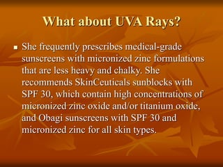 What about UVA Rays?
 She frequently prescribes medical-grade
sunscreens with micronized zinc formulations
that are less heavy and chalky. She
recommends SkinCeuticals sunblocks with
SPF 30, which contain high concentrations of
micronized zinc oxide and/or titanium oxide,
and Obagi sunscreens with SPF 30 and
micronized zinc for all skin types.
 