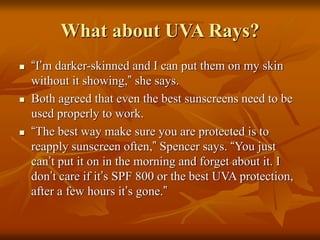 What about UVA Rays?
 “I’m darker-skinned and I can put them on my skin
without it showing,” she says.
 Both agreed that even the best sunscreens need to be
used properly to work.
 “The best way make sure you are protected is to
reapply sunscreen often,” Spencer says. “You just
can’t put it on in the morning and forget about it. I
don’t care if it’s SPF 800 or the best UVA protection,
after a few hours it’s gone.”
 