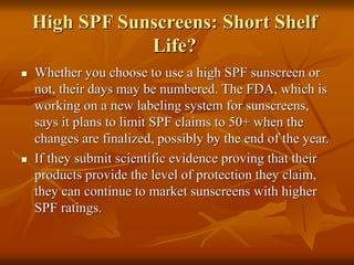 High SPF Sunscreens: Short Shelf
Life?
 Whether you choose to use a high SPF sunscreen or
not, their days may be numbered. The FDA, which is
working on a new labeling system for sunscreens,
says it plans to limit SPF claims to 50+ when the
changes are finalized, possibly by the end of the year.
 If they submit scientific evidence proving that their
products provide the level of protection they claim,
they can continue to market sunscreens with higher
SPF ratings.
 