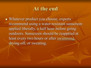 At the end
 Whatever product you choose, experts
recommend using a water-resistant sunscreen
applied liberally, a half hour before going
outdoors. Sunscreen should be reapplied at
least every two hours or after swimming,
drying off, or sweating.
 