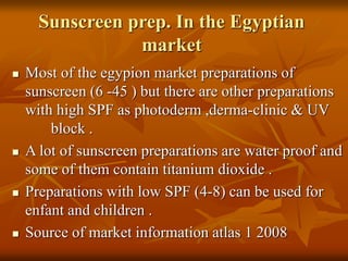 Sunscreen prep. In the Egyptian
market
 Most of the egypion market preparations of
sunscreen (6 -45 ) but there are other preparations
with high SPF as photoderm ,derma-clinic & UV
block .
 A lot of sunscreen preparations are water proof and
some of them contain titanium dioxide .
 Preparations with low SPF (4-8) can be used for
enfant and children .
 Source of market information atlas 1 2008
 
