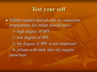 Test your self
 Infants require special care so, sunscreen
preparations for infant should have:-
1- high degree of SPF .
2- low degree of SPF .
3- the degree of SPF is not important .
4- infants with dark skin nly require
sunscreen
 