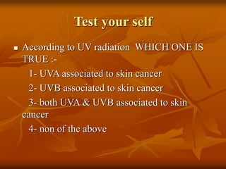 Test your self
 According to UV radiation WHICH ONE IS
TRUE :-
1- UVA associated to skin cancer
2- UVB associated to skin cancer
3- both UVA & UVB associated to skin
cancer
4- non of the above
 