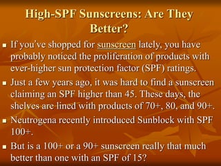 High-SPF Sunscreens: Are They
Better?
 If you’ve shopped for sunscreen lately, you have
probably noticed the proliferation of products with
ever-higher sun protection factor (SPF) ratings.
 Just a few years ago, it was hard to find a sunscreen
claiming an SPF higher than 45. These days, the
shelves are lined with products of 70+, 80, and 90+.
 Neutrogena recently introduced Sunblock with SPF
100+.
 But is a 100+ or a 90+ sunscreen really that much
better than one with an SPF of 15?
 
