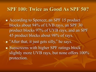 SPF 100: Twice as Good As SPF 50?
 According to Spencer, an SPF 15 product
blocks about 94% of UVB rays, an SPF 30
product blocks 97% of UVB rays, and an SPF
45 product blocks about 98% of rays.
 “After that, it just gets silly,” he says.
 Sunscreens with higher SPF ratings block
slightly more UVB rays, but none offers 100%
protection.
 