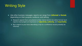 Writing Style
 Like other business messages, reports can range from informal to formal,
depending on their purpose, audience, and setting.
 Research reports from consultants to their clients tend to be rather formal. Such
reports must project an impression of objectivity, authority, and impartiality.
 But a report to your boss describing a trip to a conference would probably be
informal.
 