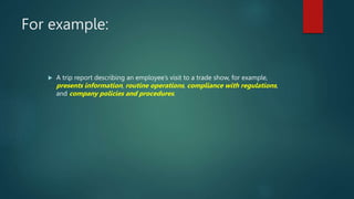 For example:
 A trip report describing an employee’s visit to a trade show, for example,
presents information, routine operations, compliance with regulations,
and company policies and procedures.
 