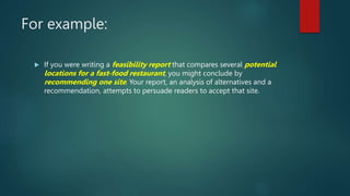 For example:
 If you were writing a feasibility report that compares several potential
locations for a fast-food restaurant, you might conclude by
recommending one site. Your report, an analysis of alternatives and a
recommendation, attempts to persuade readers to accept that site.
 