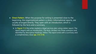  Direct Pattern. When the purpose for writing is presented close to the
beginning, the organizational pattern is direct. Informational reports, are
usually arranged directly. They open with an introduction, which is
followed by the facts and a summary.
 In Figure 11.2 the writer explains a legal services plan using a letter report. The
report begins with an introduction. The facts, divided into three subtopics and
identified by descriptive headings, follow. The report ends with a summary and
a complimentary close (pp. 313-314).
 