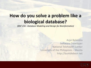 How do you solve a problem like a
biological database?
(BNF 216 - Database Modeling and Design for Bioinformatics)
Arjei Balandra
Software Developer
National Telehealth Center
University of the Philippines – Manila
http://bumblebest.net
 