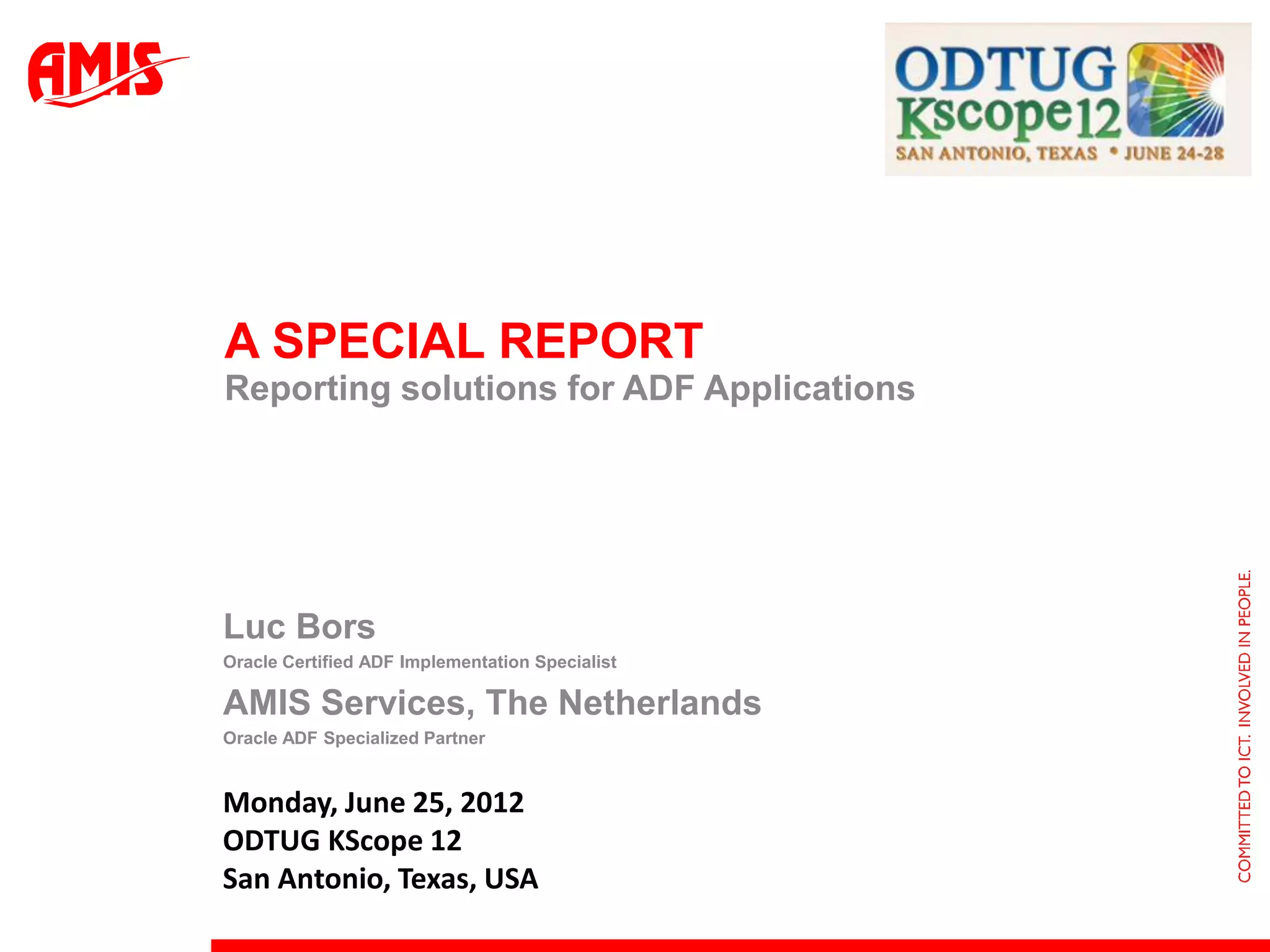 A SPECIAL REPORT
Reporting solutions for ADF Applications




Luc Bors
Oracle Certified ADF Implementation Specialist

AMIS Services, The Netherlands
Oracle ADF Specialized Partner


Monday, June 25, 2012
ODTUG KScope 12
San Antonio, Texas, USA
 