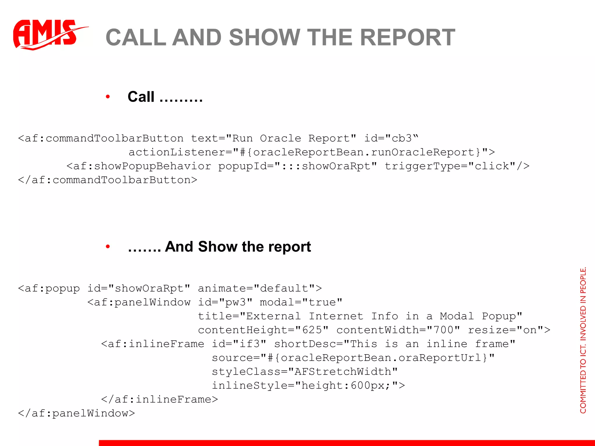 CALL AND SHOW THE REPORT

            •   Call ………

<af:commandToolbarButton text="Run Oracle Report" id="cb3“
                actionListener="#{oracleReportBean.runOracleReport}">
       <af:showPopupBehavior popupId=":::showOraRpt" triggerType="click"/>
</af:commandToolbarButton>




            •   ……. And Show the report

<af:popup id="showOraRpt" animate="default">
          <af:panelWindow id="pw3" modal="true"
                          title="External Internet Info in a Modal Popup"
                          contentHeight="625" contentWidth="700" resize="on">
            <af:inlineFrame id="if3" shortDesc="This is an inline frame"
                            source="#{oracleReportBean.oraReportUrl}"
                            styleClass="AFStretchWidth"
                            inlineStyle="height:600px;">
            </af:inlineFrame>
</af:panelWindow>
 