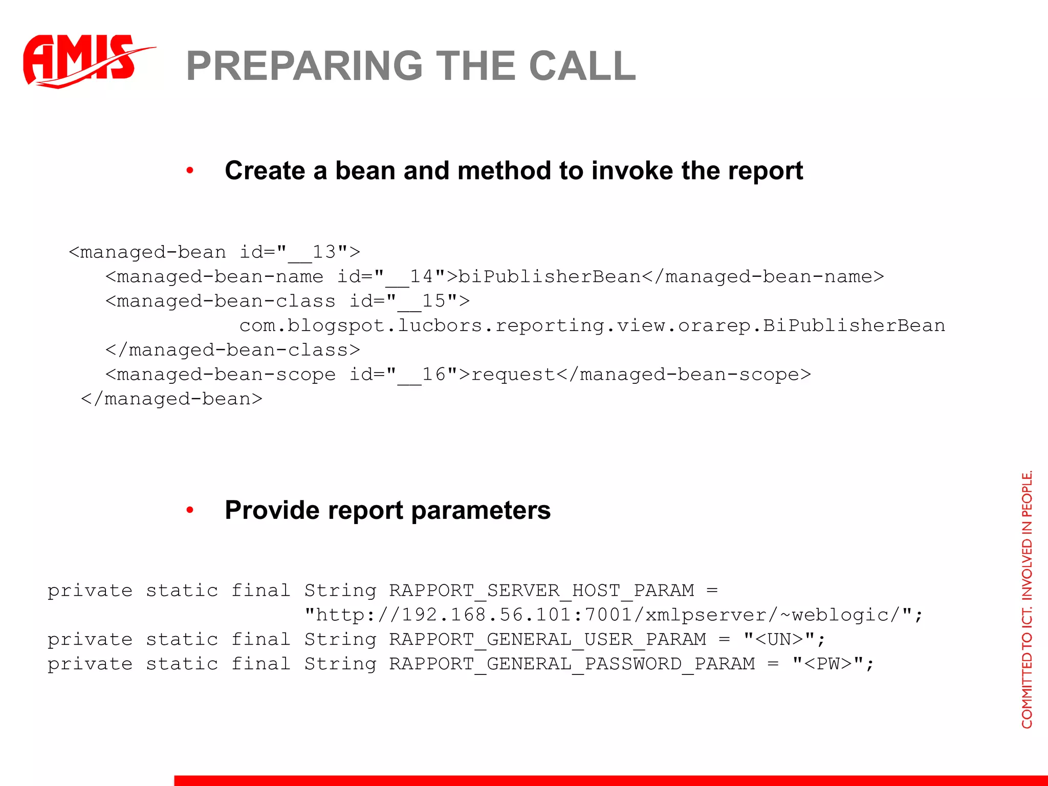 PREPARING THE CALL

           •   Create a bean and method to invoke the report

 <managed-bean id="__13">
    <managed-bean-name id="__14">biPublisherBean</managed-bean-name>
    <managed-bean-class id="__15">
               com.blogspot.lucbors.reporting.view.orarep.BiPublisherBean
    </managed-bean-class>
    <managed-bean-scope id="__16">request</managed-bean-scope>
  </managed-bean>




           •   Provide report parameters

private static final String RAPPORT_SERVER_HOST_PARAM =
                     "http://192.168.56.101:7001/xmlpserver/~weblogic/";
private static final String RAPPORT_GENERAL_USER_PARAM = "<UN>";
private static final String RAPPORT_GENERAL_PASSWORD_PARAM = "<PW>";
 