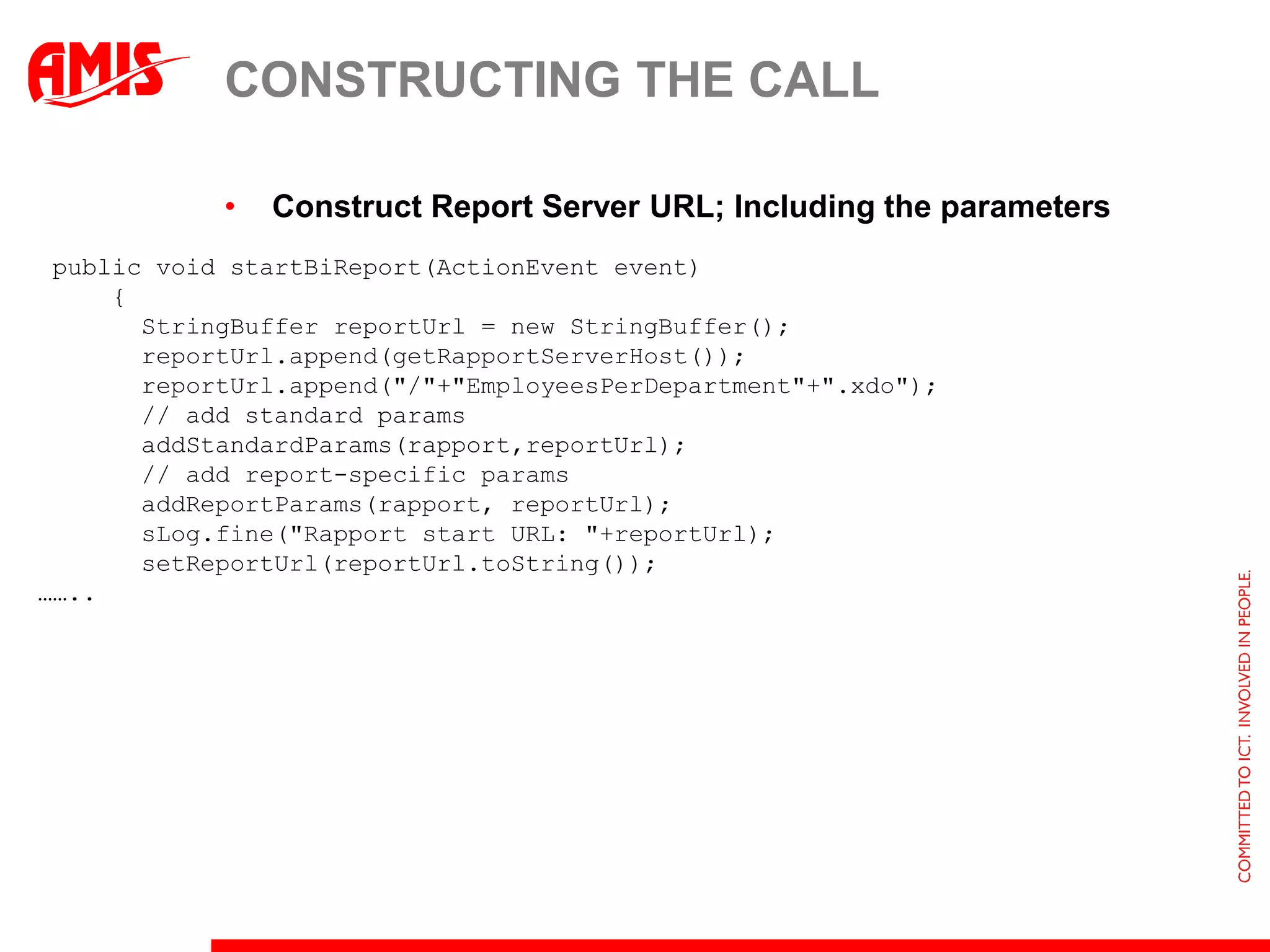 CONSTRUCTING THE CALL

            •   Construct Report Server URL; Including the parameters
 public void startBiReport(ActionEvent event)
     {
       StringBuffer reportUrl = new StringBuffer();
       reportUrl.append(getRapportServerHost());
       reportUrl.append("/"+"EmployeesPerDepartment"+".xdo");
       // add standard params
       addStandardParams(rapport,reportUrl);
       // add report-specific params
       addReportParams(rapport, reportUrl);
       sLog.fine("Rapport start URL: "+reportUrl);
       setReportUrl(reportUrl.toString());
……..
 