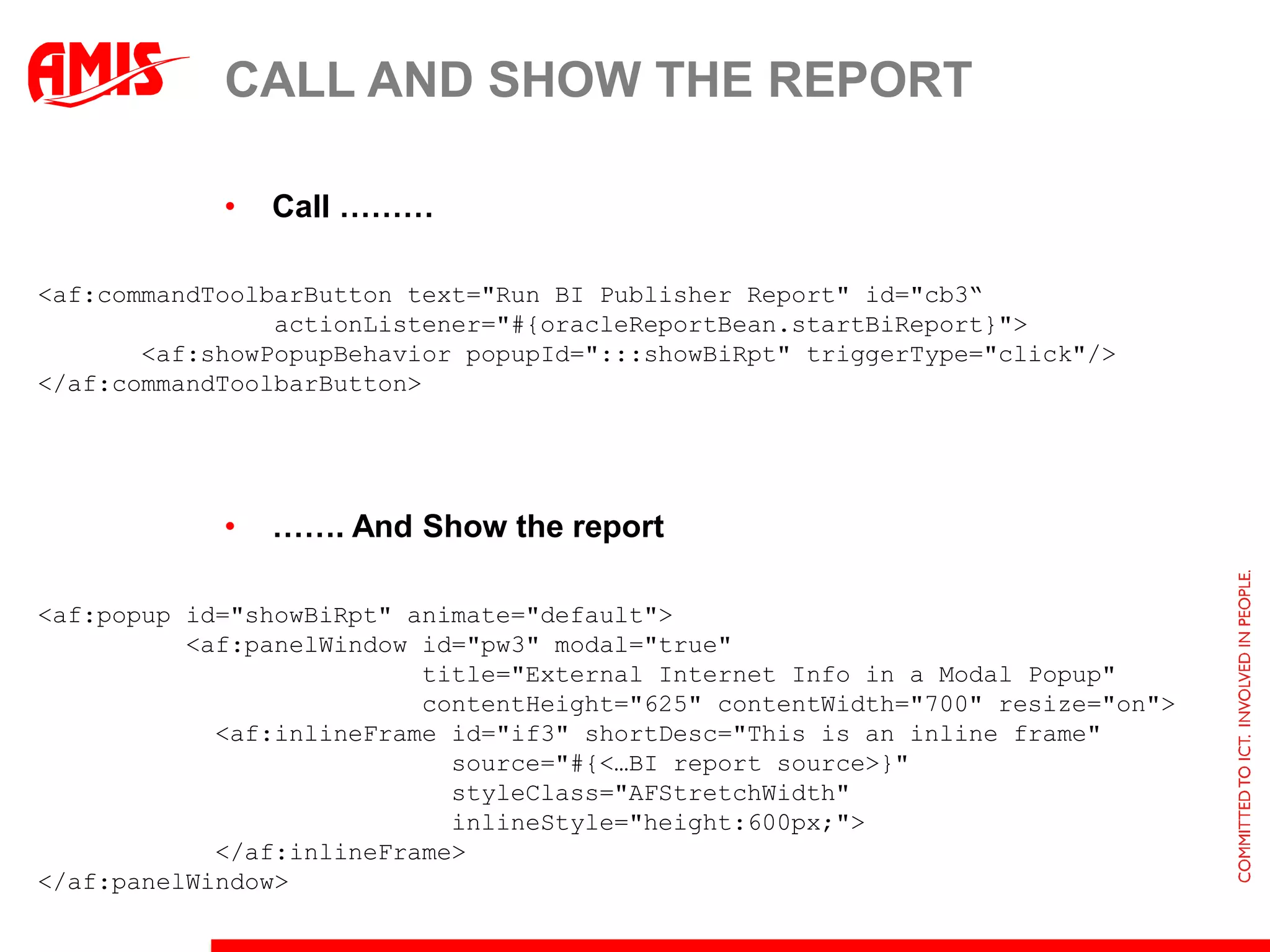 CALL AND SHOW THE REPORT

            •   Call ………

<af:commandToolbarButton text="Run BI Publisher Report" id="cb3“
                actionListener="#{oracleReportBean.startBiReport}">
       <af:showPopupBehavior popupId=":::showBiRpt" triggerType="click"/>
</af:commandToolbarButton>




            •   ……. And Show the report

<af:popup id="showBiRpt" animate="default">
          <af:panelWindow id="pw3" modal="true"
                          title="External Internet Info in a Modal Popup"
                          contentHeight="625" contentWidth="700" resize="on">
            <af:inlineFrame id="if3" shortDesc="This is an inline frame"
                            source="#{<…BI report source>}"
                            styleClass="AFStretchWidth"
                            inlineStyle="height:600px;">
            </af:inlineFrame>
</af:panelWindow>
 