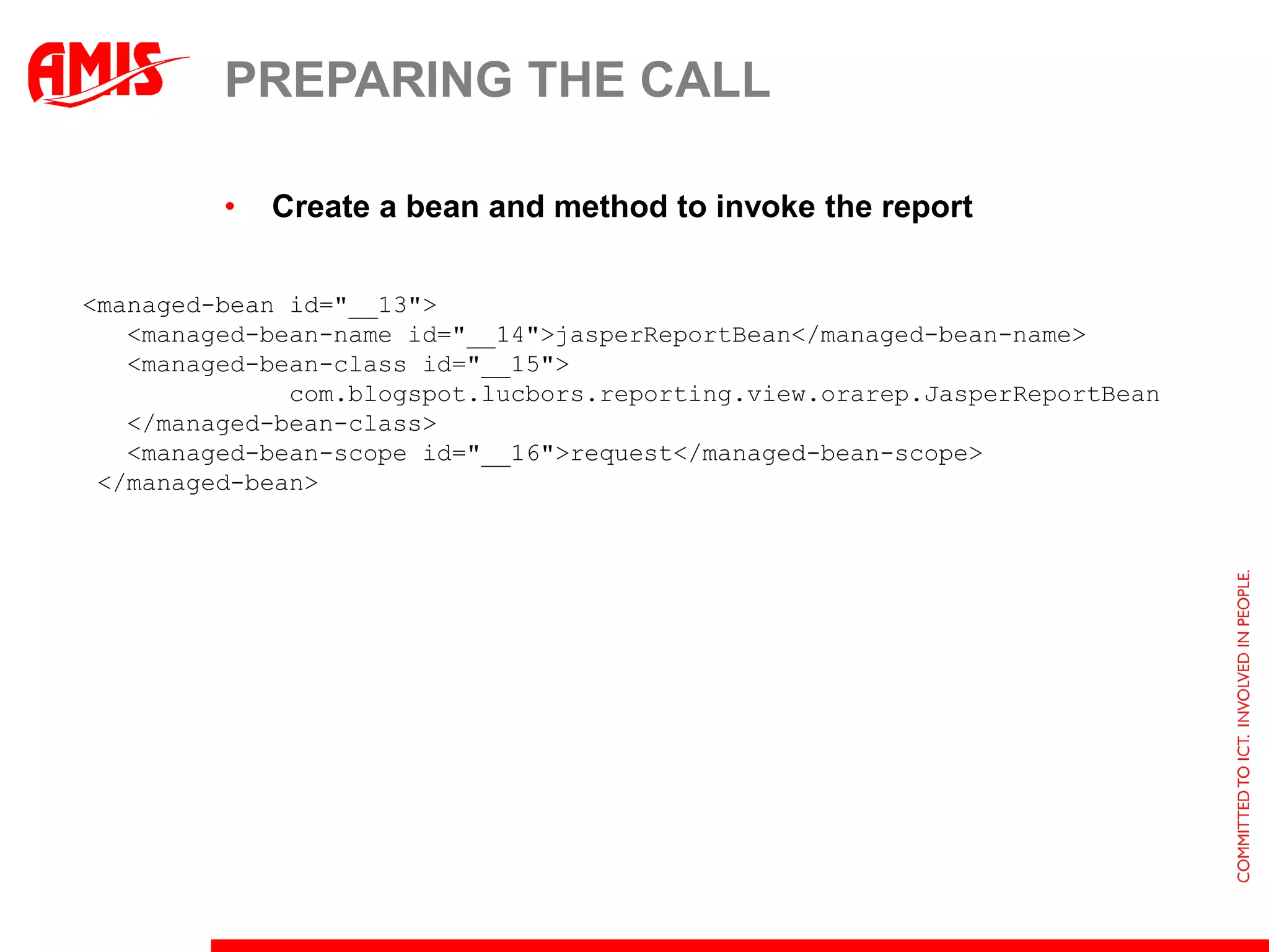 PREPARING THE CALL

         •   Create a bean and method to invoke the report

<managed-bean id="__13">
   <managed-bean-name id="__14">jasperReportBean</managed-bean-name>
   <managed-bean-class id="__15">
              com.blogspot.lucbors.reporting.view.orarep.JasperReportBean
   </managed-bean-class>
   <managed-bean-scope id="__16">request</managed-bean-scope>
 </managed-bean>
 